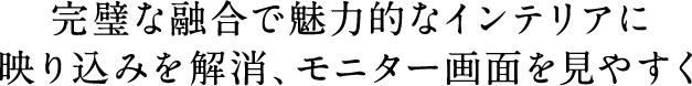 完璧な融合で魅力的なインテリアに／映り込みを解消、モニター画面を見やすく